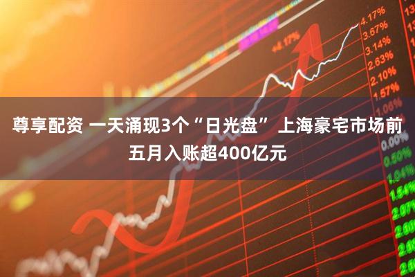 尊享配资 一天涌现3个“日光盘” 上海豪宅市场前五月入账超400亿元