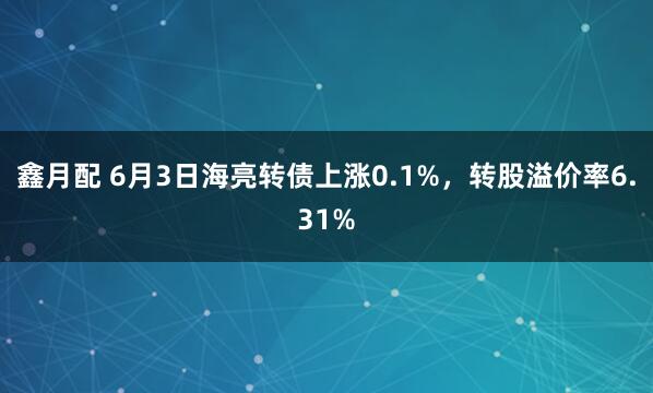 鑫月配 6月3日海亮转债上涨0.1%，转股溢价率6.31%
