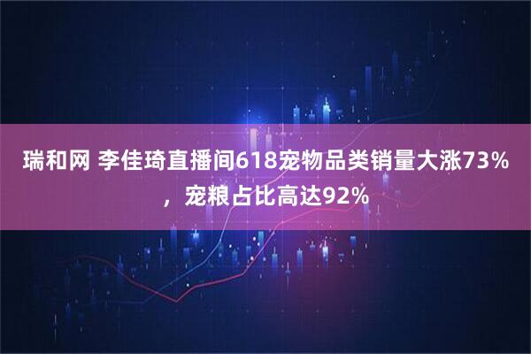 瑞和网 李佳琦直播间618宠物品类销量大涨73%，宠粮占比高达92%