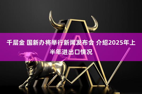 千层金 国新办将举行新闻发布会 介绍2025年上半年进出口情况