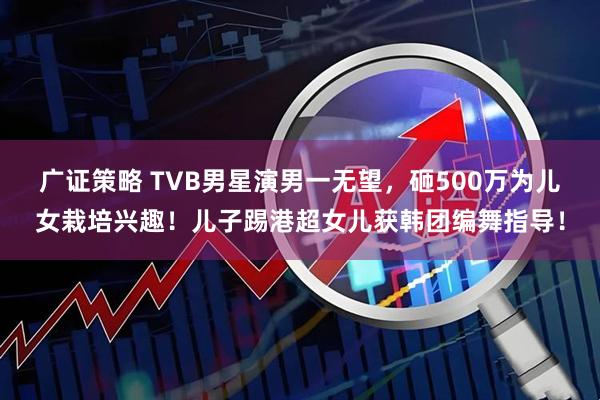 广证策略 TVB男星演男一无望，砸500万为儿女栽培兴趣！儿子踢港超女儿获韩团编舞指导！