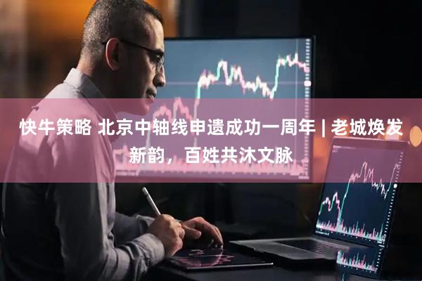 快牛策略 北京中轴线申遗成功一周年 | 老城焕发新韵，百姓共沐文脉
