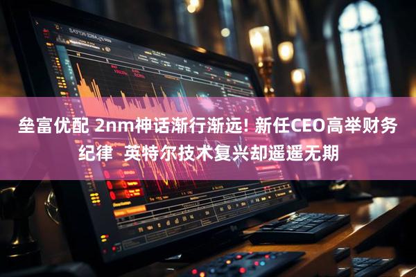 垒富优配 2nm神话渐行渐远! 新任CEO高举财务纪律  英特尔技术复兴却遥遥无期