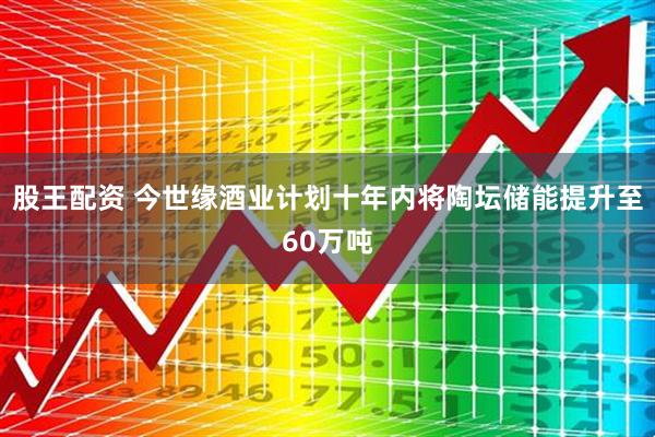 股王配资 今世缘酒业计划十年内将陶坛储能提升至60万吨