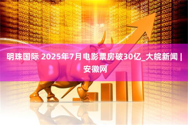 明珠国际 2025年7月电影票房破30亿_大皖新闻 | 安徽网