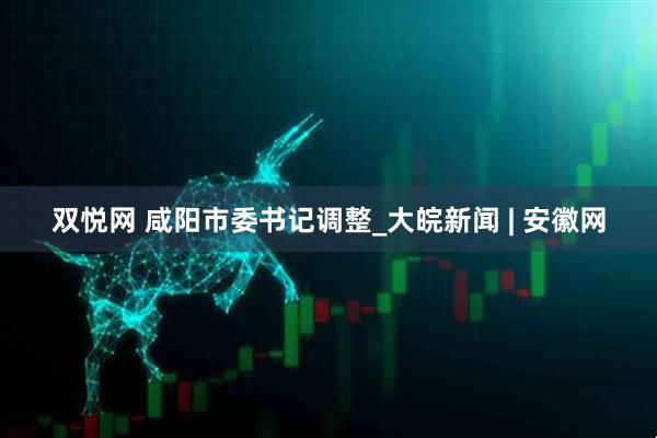双悦网 咸阳市委书记调整_大皖新闻 | 安徽网