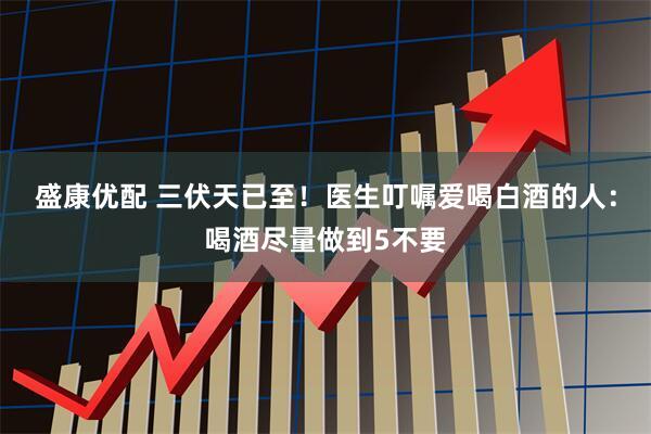 盛康优配 三伏天已至！医生叮嘱爱喝白酒的人：喝酒尽量做到5不要