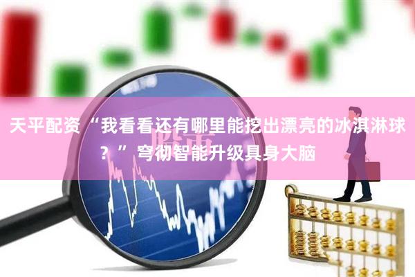 天平配资 “我看看还有哪里能挖出漂亮的冰淇淋球？” 穹彻智能升级具身大脑