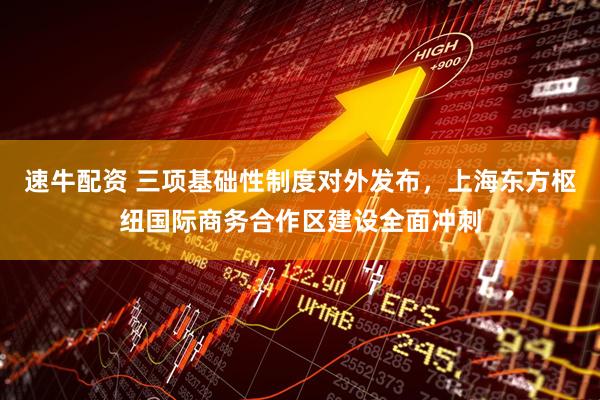 速牛配资 三项基础性制度对外发布，上海东方枢纽国际商务合作区建设全面冲刺