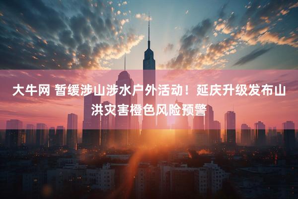 大牛网 暂缓涉山涉水户外活动！延庆升级发布山洪灾害橙色风险预警
