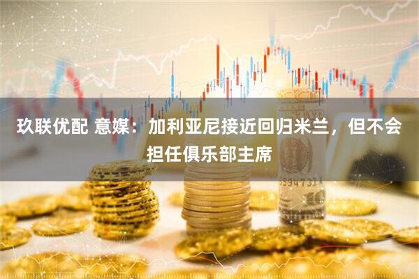 玖联优配 意媒：加利亚尼接近回归米兰，但不会担任俱乐部主席