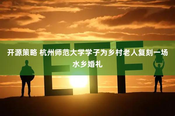 开源策略 杭州师范大学学子为乡村老人复刻一场水乡婚礼