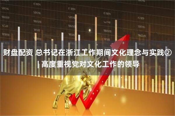 财盘配资 总书记在浙江工作期间文化理念与实践② | 高度重视党对文化工作的领导