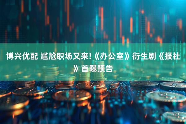 博兴优配 尴尬职场又来!《办公室》衍生剧《报社》首曝预告
