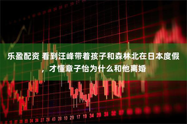乐盈配资 看到汪峰带着孩子和森林北在日本度假，才懂章子怡为什么和他离婚