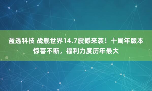 盈透科技 战舰世界14.7震撼来袭！十周年版本惊喜不断，福利力度历年最大