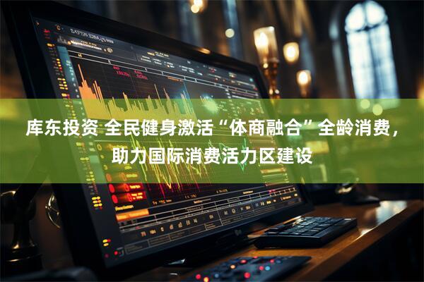 库东投资 全民健身激活“体商融合”全龄消费，助力国际消费活力区建设