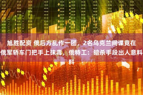 旭胜配资 俄后方乱作一团，2名乌克兰间谍竟在俄军轿车门把手上抹毒，俄特工：暗杀手段出人意料