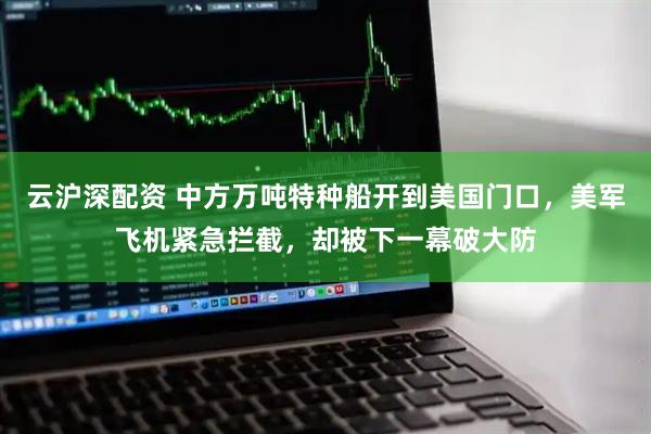 云沪深配资 中方万吨特种船开到美国门口,美军飞机紧急拦截,却被下一幕破大防