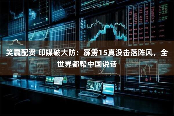笑赢配资 印媒破大防：霹雳15真没击落阵风，全世界都帮中国说话