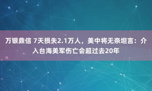 万银鼎信 7天损失2.1万人，美中将无奈坦言：介入台海美军伤亡会超过去20年