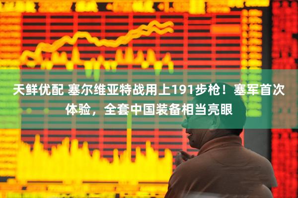 天鲜优配 塞尔维亚特战用上191步枪！塞军首次体验，全套中国装备相当亮眼