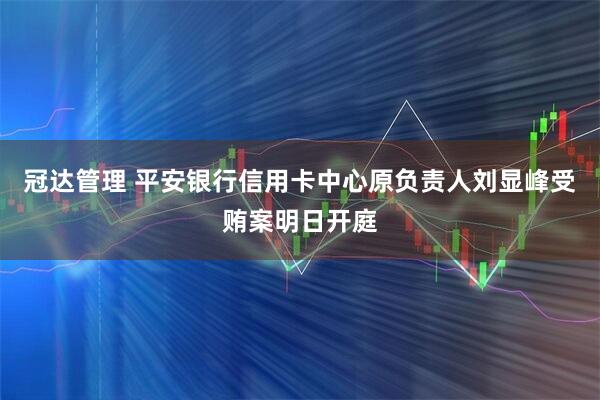 冠达管理 平安银行信用卡中心原负责人刘显峰受贿案明日开庭