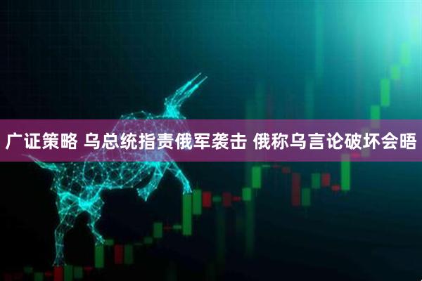 广证策略 乌总统指责俄军袭击 俄称乌言论破坏会晤