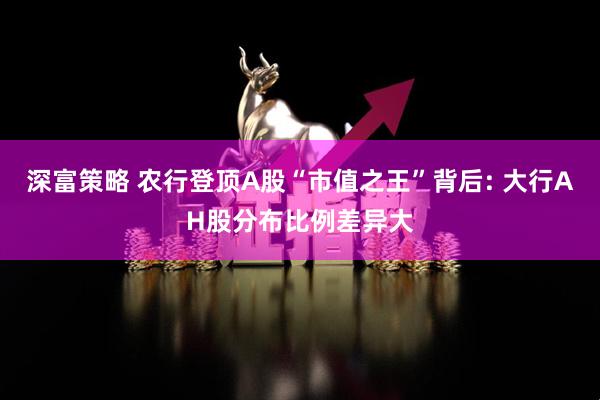 深富策略 农行登顶A股“市值之王”背后: 大行AH股分布比例差异大