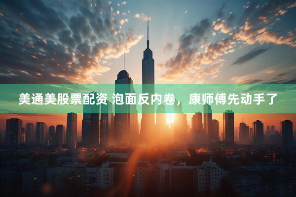 美通美股票配资 泡面反内卷，康师傅先动手了