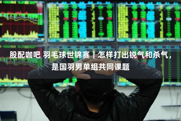 股配咖吧 羽毛球世锦赛｜怎样打出锐气和杀气，是国羽男单组共同课题