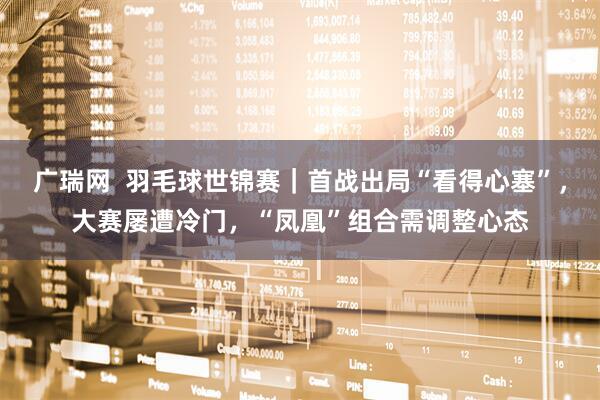 广瑞网  羽毛球世锦赛｜首战出局“看得心塞”，大赛屡遭冷门，“凤凰”组合需调整心态