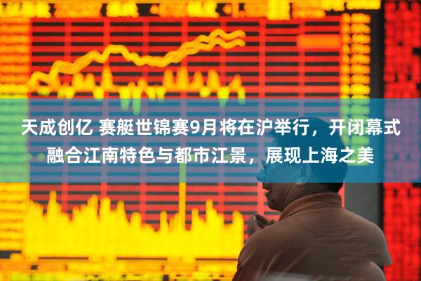 天成创亿 赛艇世锦赛9月将在沪举行，开闭幕式融合江南特色与都市江景，展现上海之美