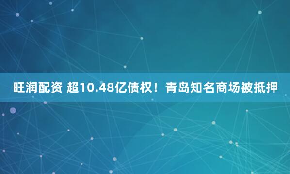 旺润配资 超10.48亿债权！青岛知名商场被抵押