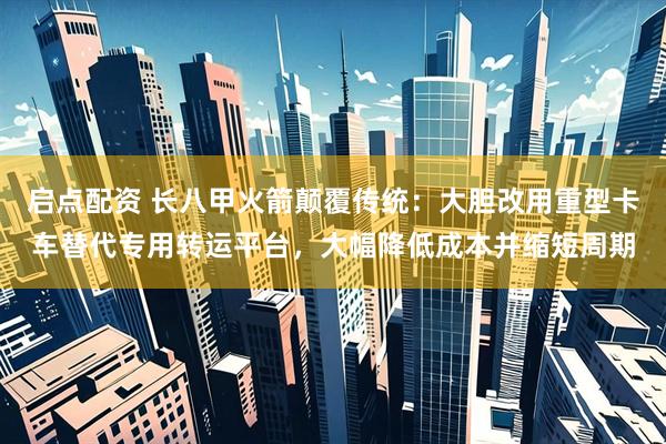 启点配资 长八甲火箭颠覆传统：大胆改用重型卡车替代专用转运平台，大幅降低成本并缩短周期