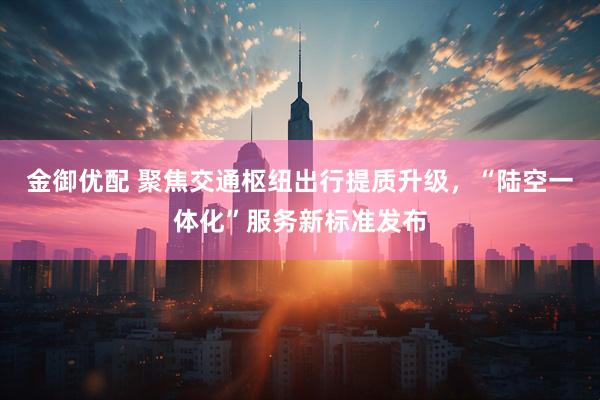金御优配 聚焦交通枢纽出行提质升级，“陆空一体化”服务新标准发布