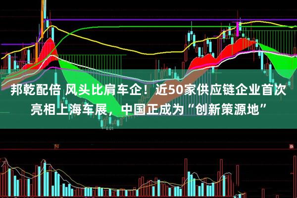 邦乾配倍 风头比肩车企！近50家供应链企业首次亮相上海车展，中国正成为“创新策源地”