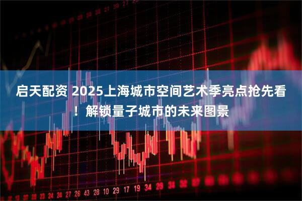 启天配资 2025上海城市空间艺术季亮点抢先看！解锁量子城市的未来图景