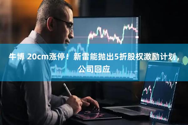 牛博 20cm涨停！新雷能抛出5折股权激励计划，公司回应
