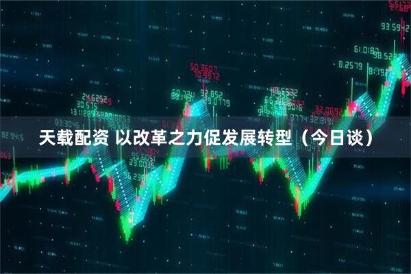 天载配资 以改革之力促发展转型（今日谈）