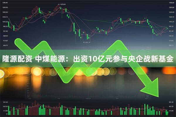 隆源配资 中煤能源:出资10亿元参与央企战新基金