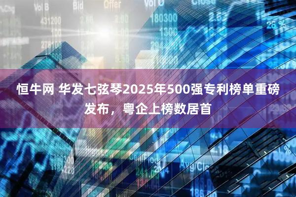 恒牛网 华发七弦琴2025年500强专利榜单重磅发布,粤企上榜数居首