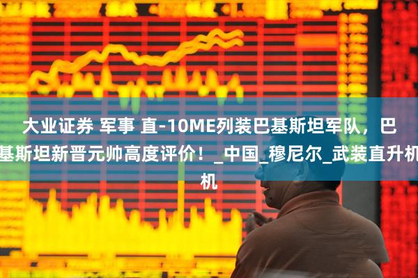大业证券 军事 直-10ME列装巴基斯坦军队,巴基斯坦新晋元帅高度评价!_中国_穆尼尔_武装直升机