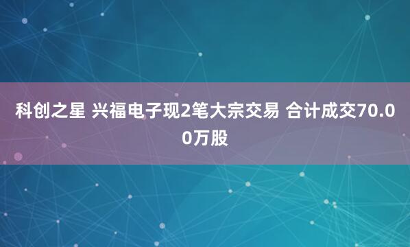 科创之星 兴福电子现2笔大宗交易 合计成交70.00万股