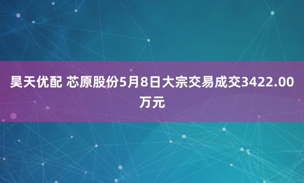 昊天优配 芯原股份5月8日大宗交易成交3422.00万元